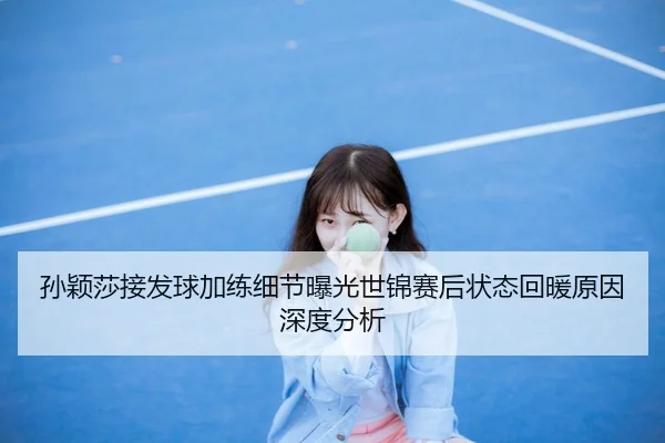 孙颖莎接发球加练细节曝光世锦赛后状态回暖原因深度分析