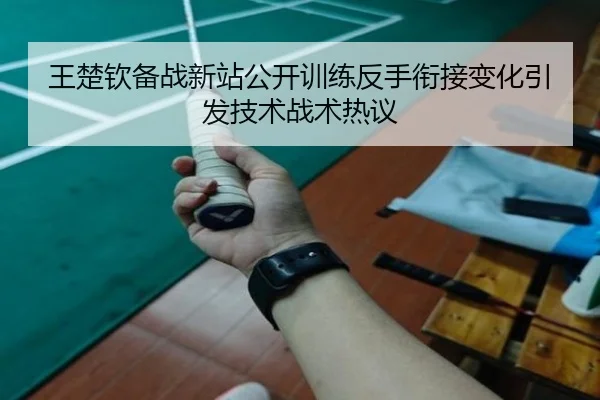 王楚钦备战新站公开训练反手衔接变化引发技术战术热议