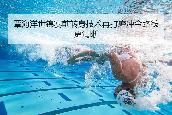 覃海洋世锦赛前转身技术再打磨冲金路线更清晰