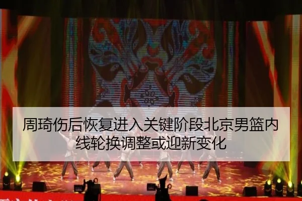 周琦伤后恢复进入关键阶段北京男篮内线轮换调整或迎新变化